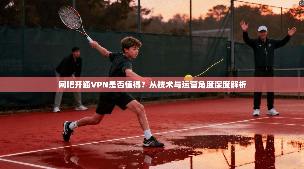 网吧开通VPN是否值得？从技术与运营角度深度解析