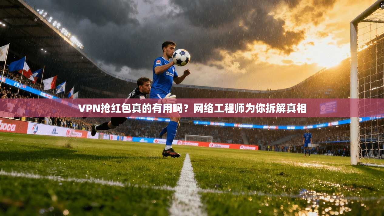 VPN抢红包真的有用吗？网络工程师为你拆解真相