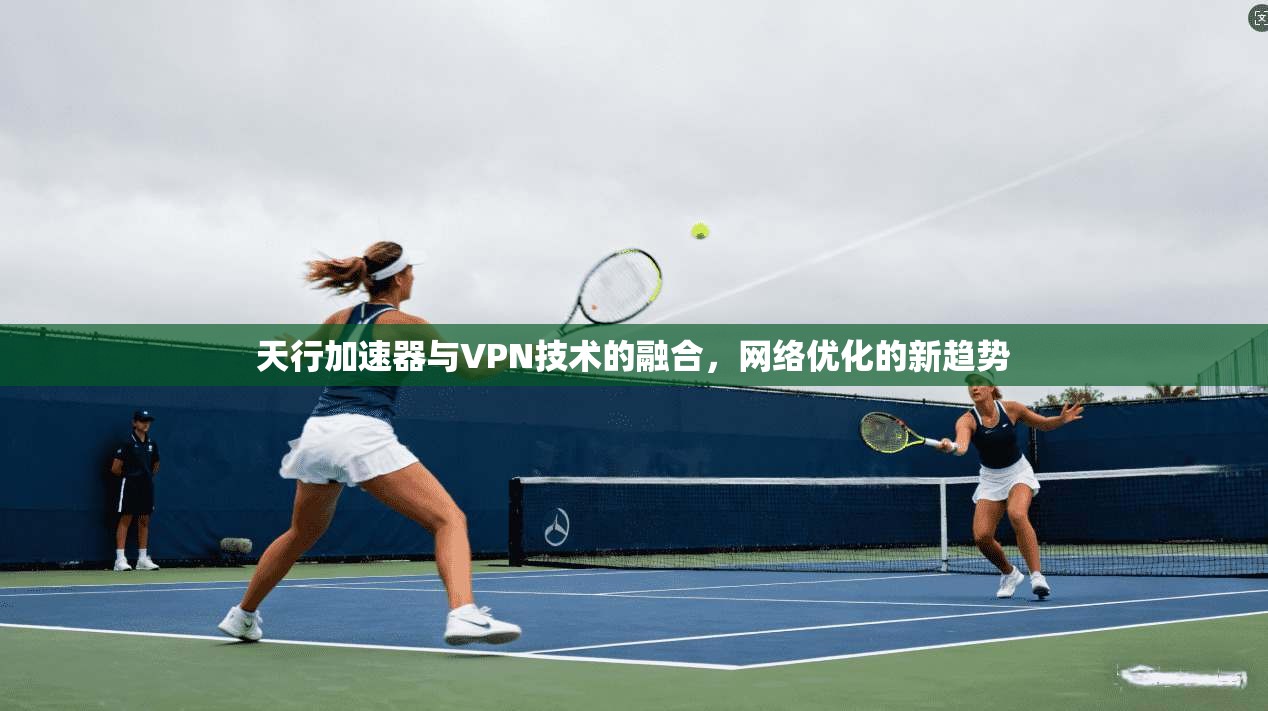 天行加速器与VPN技术的融合，网络优化的新趋势