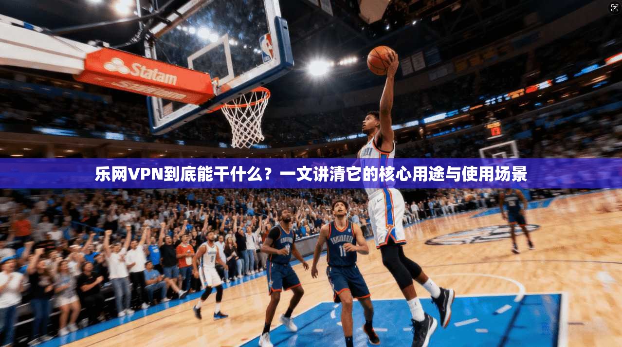 乐网VPN到底能干什么？一文讲清它的核心用途与使用场景
