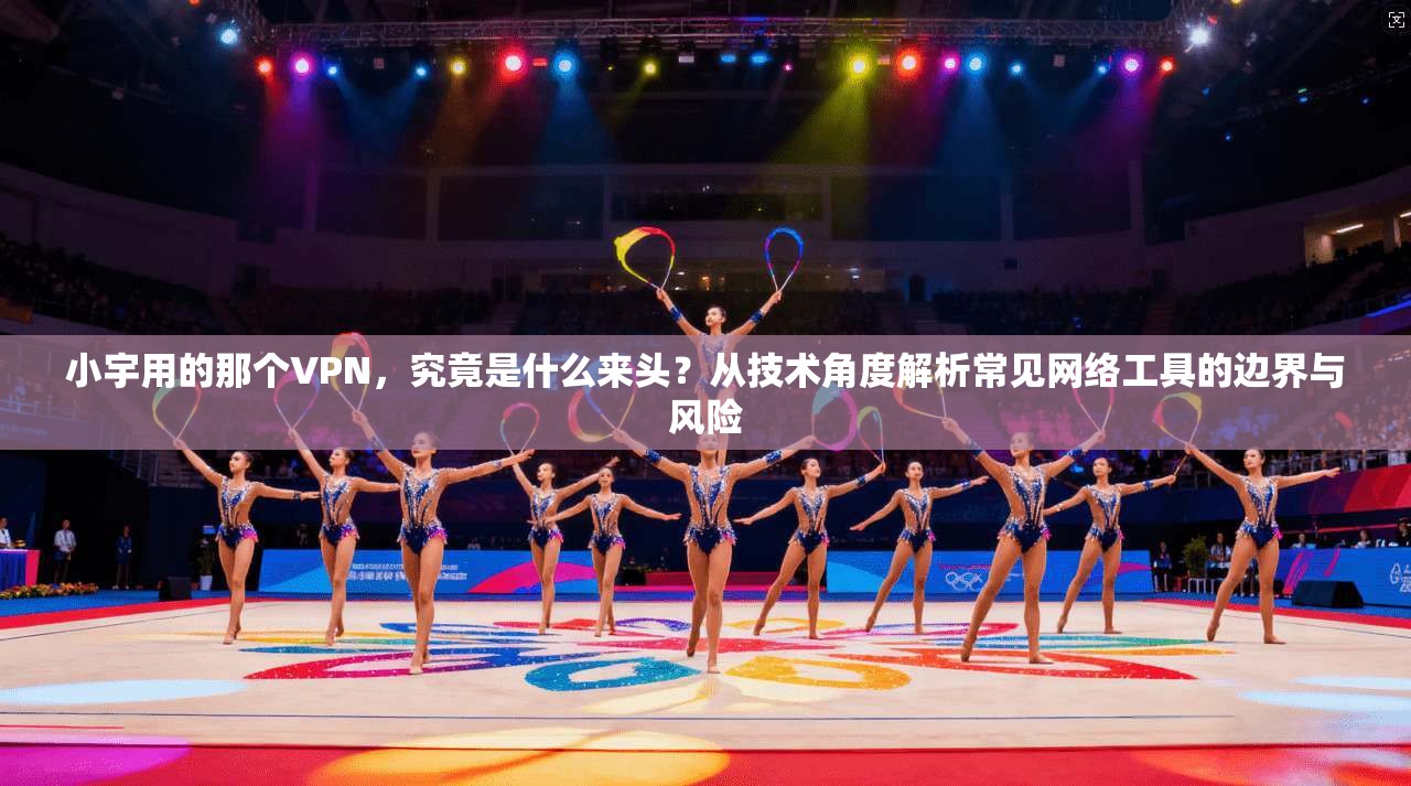 小宇用的那个VPN，究竟是什么来头？从技术角度解析常见网络工具的边界与风险