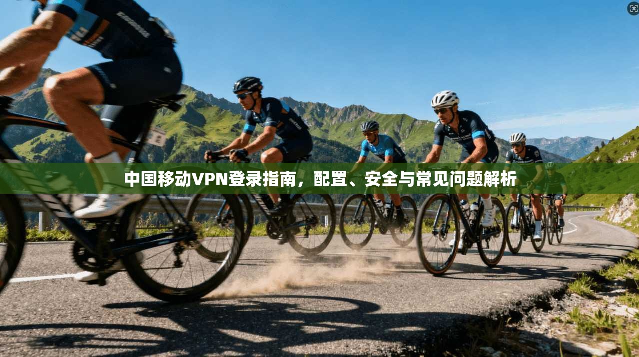 中国移动VPN登录指南，配置、安全与常见问题解析
