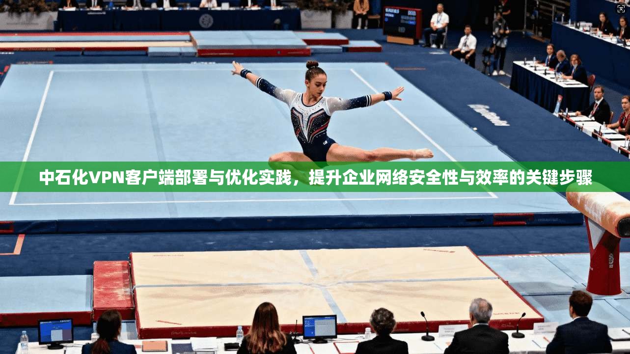 中石化VPN客户端部署与优化实践，提升企业网络安全性与效率的关键步骤