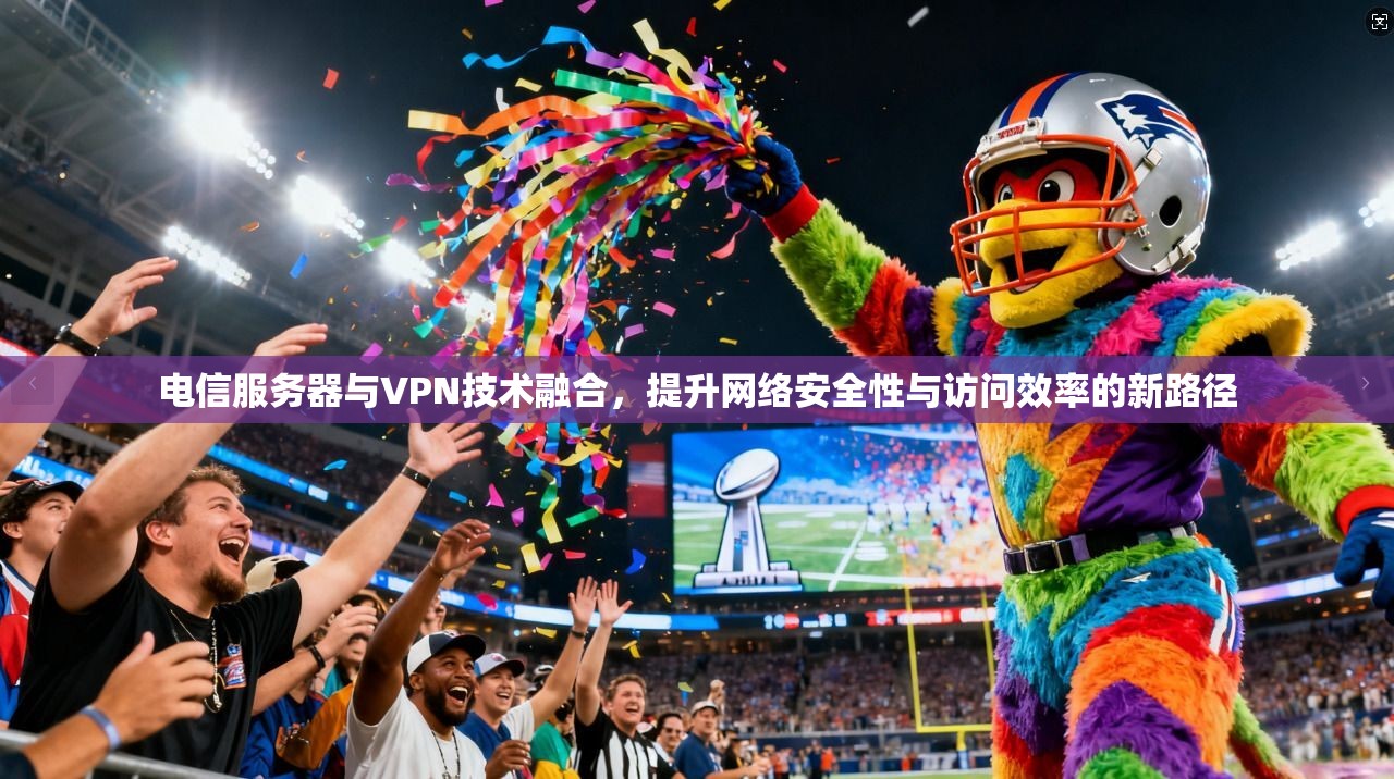 电信服务器与VPN技术融合，提升网络安全性与访问效率的新路径