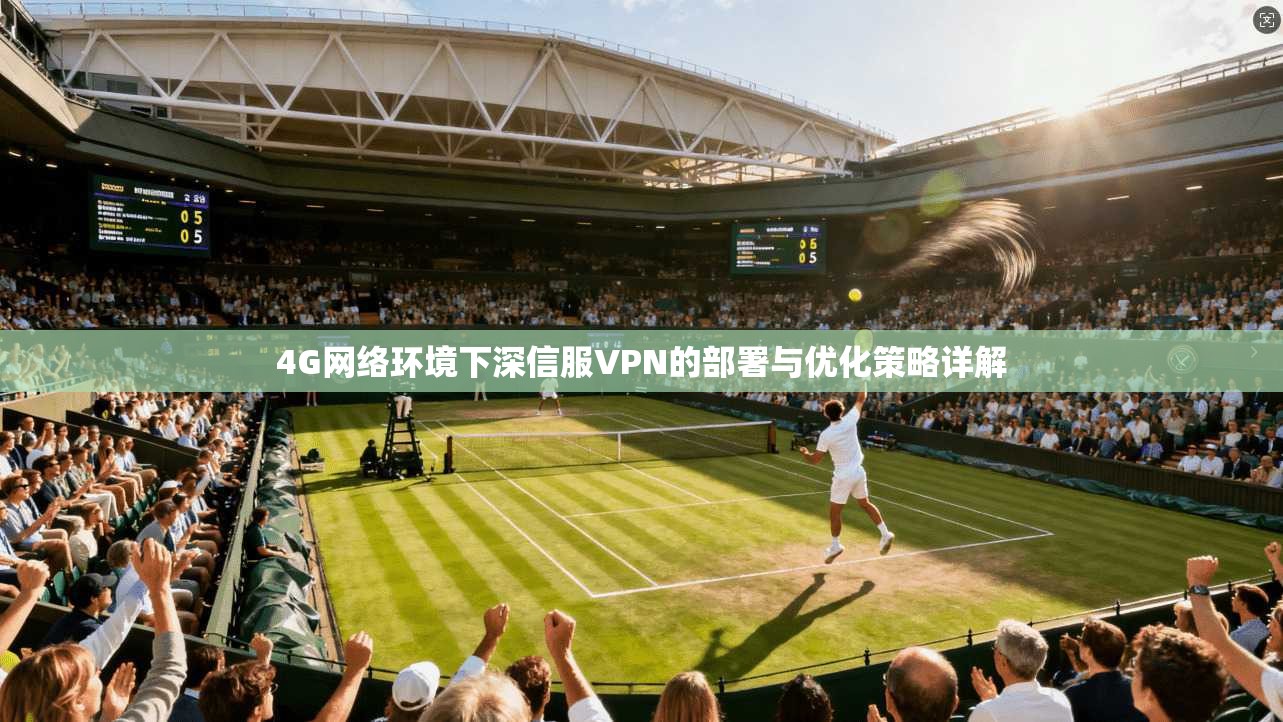 4G网络环境下深信服VPN的部署与优化策略详解