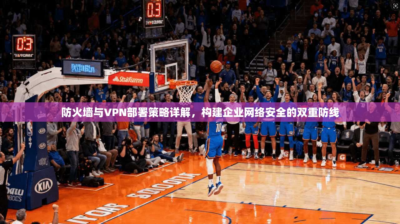 防火墙与VPN部署策略详解，构建企业网络安全的双重防线