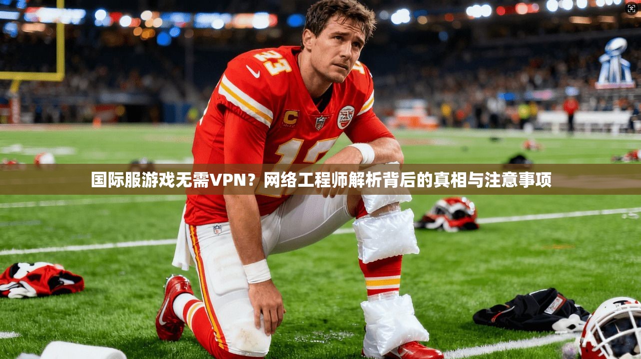 国际服游戏无需VPN？网络工程师解析背后的真相与注意事项