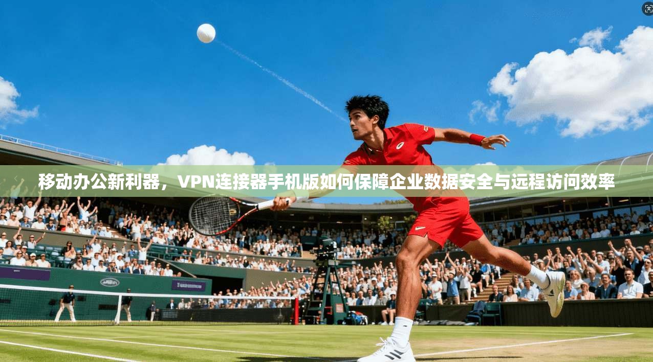 移动办公新利器，VPN连接器手机版如何保障企业数据安全与远程访问效率