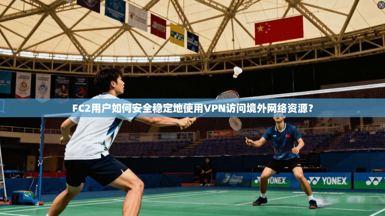 FC2用户如何安全稳定地使用VPN访问境外网络资源？