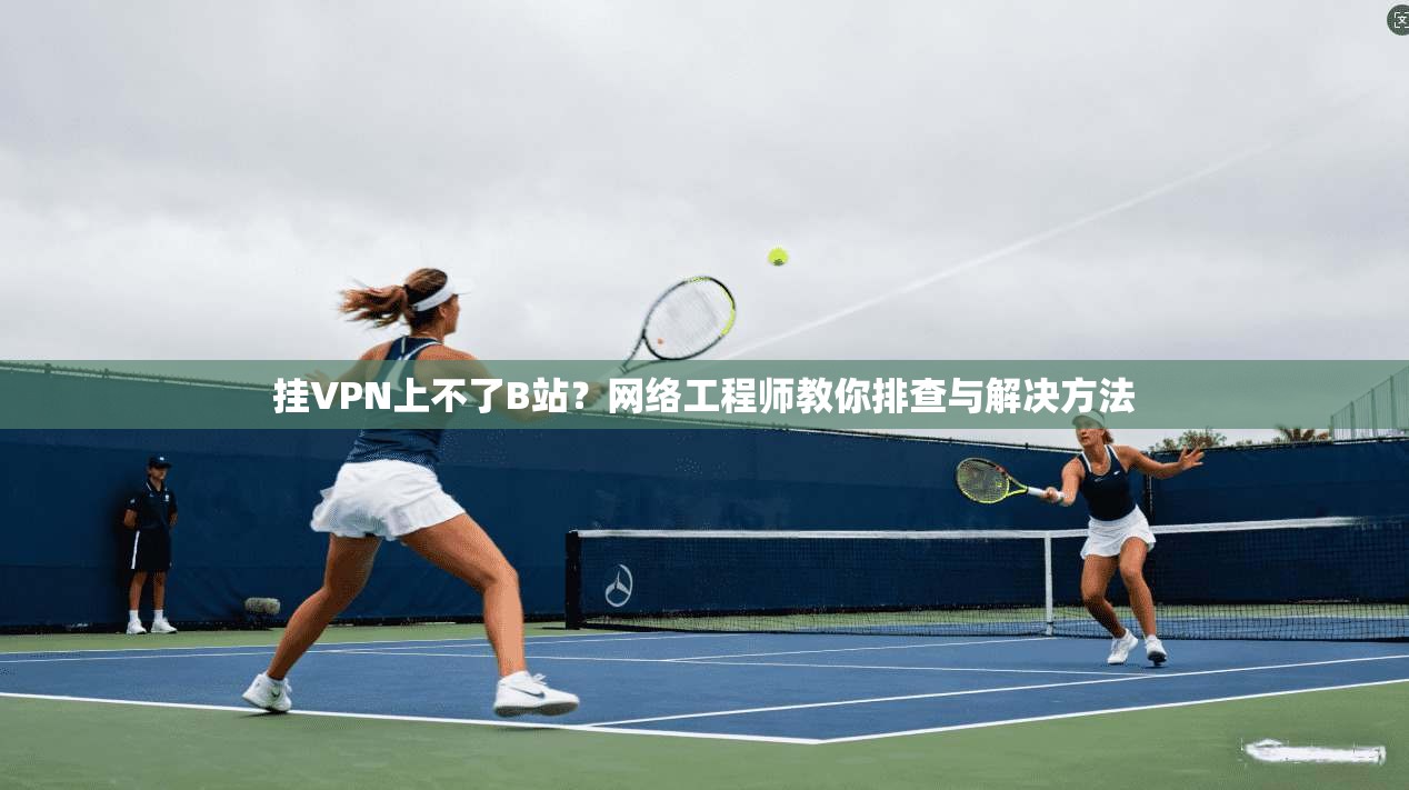 挂VPN上不了B站？网络工程师教你排查与解决方法