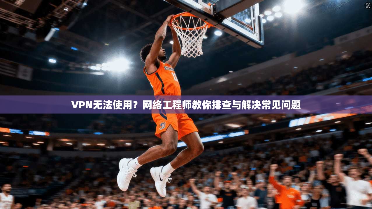 VPN无法使用？网络工程师教你排查与解决常见问题