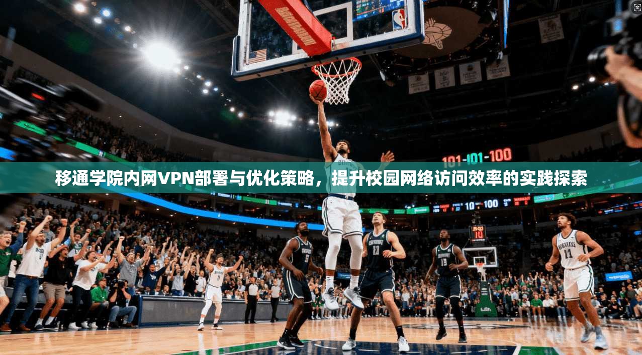 移通学院内网VPN部署与优化策略，提升校园网络访问效率的实践探索