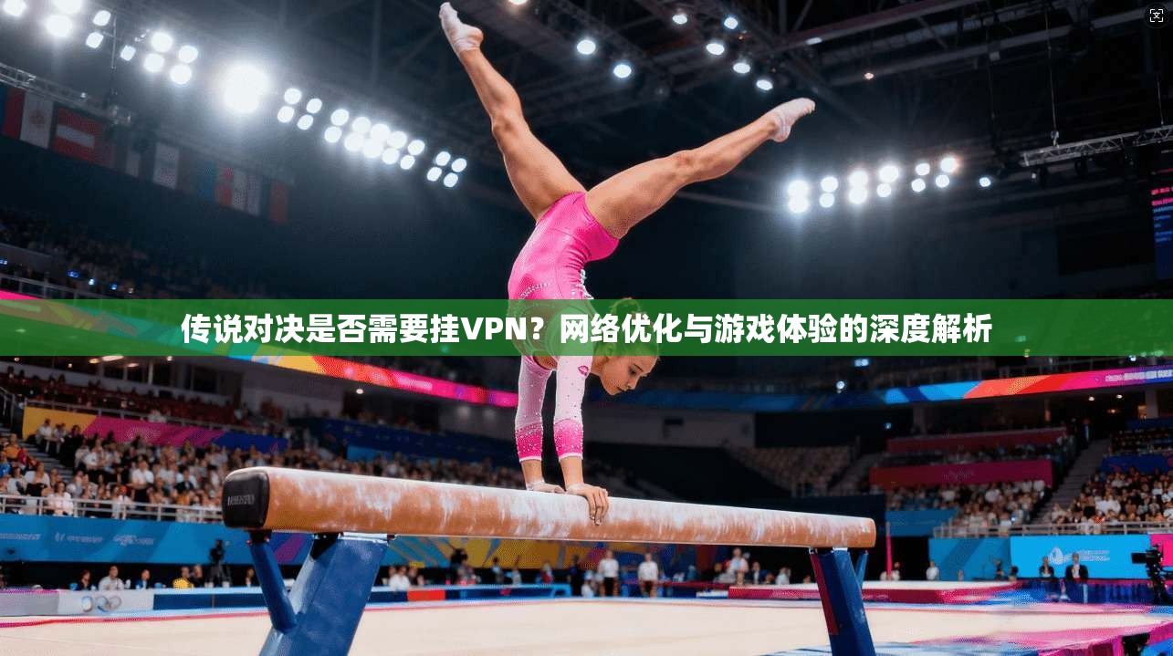 传说对决是否需要挂VPN？网络优化与游戏体验的深度解析