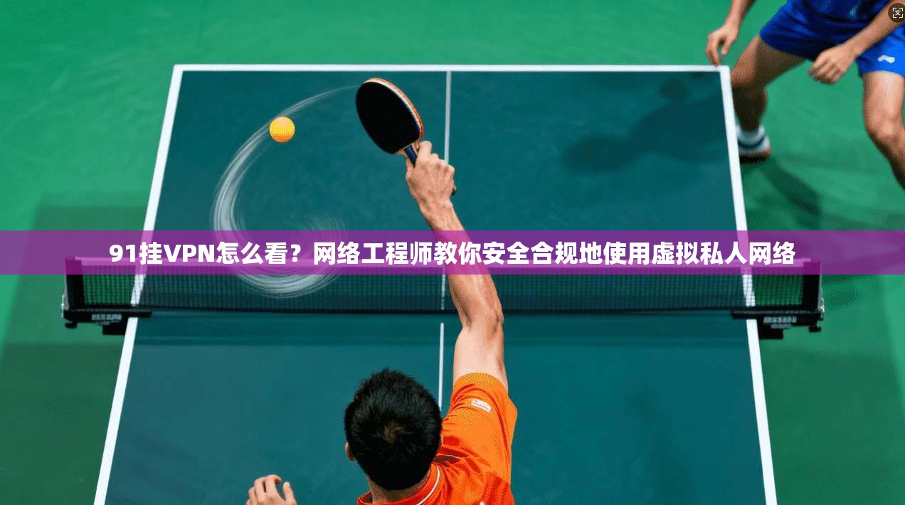91挂VPN怎么看？网络工程师教你安全合规地使用虚拟私人网络
