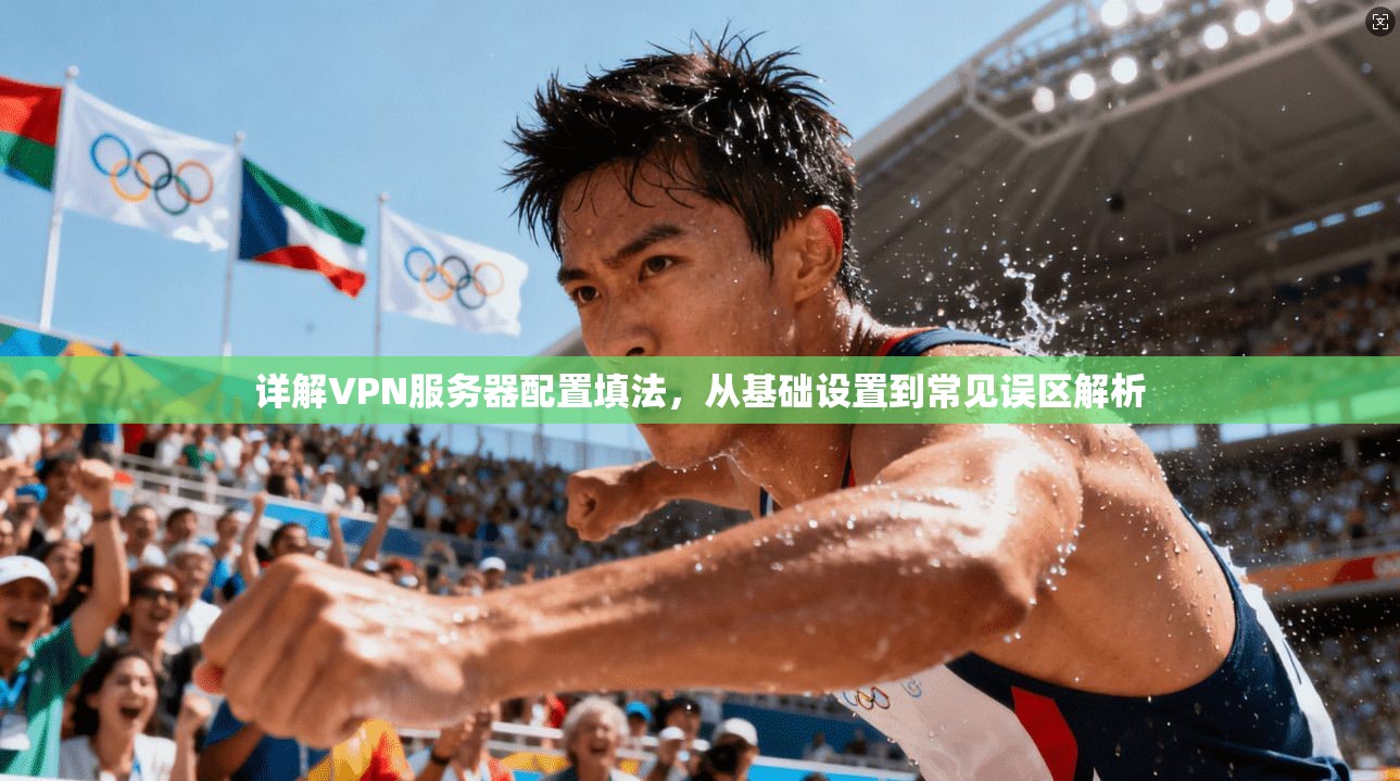 详解VPN服务器配置填法，从基础设置到常见误区解析