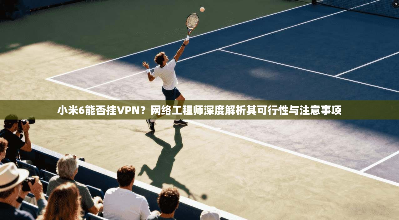 小米6能否挂VPN？网络工程师深度解析其可行性与注意事项