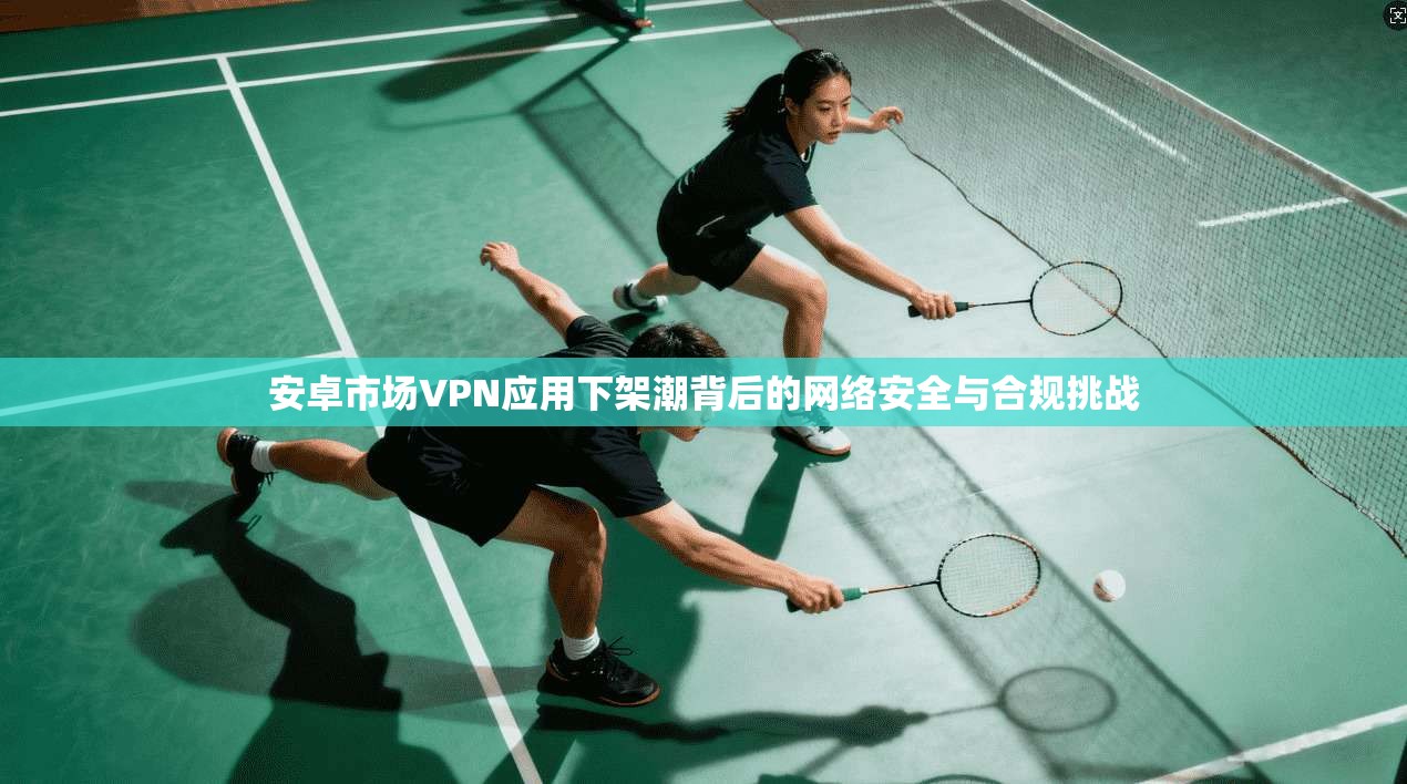 安卓市场VPN应用下架潮背后的网络安全与合规挑战