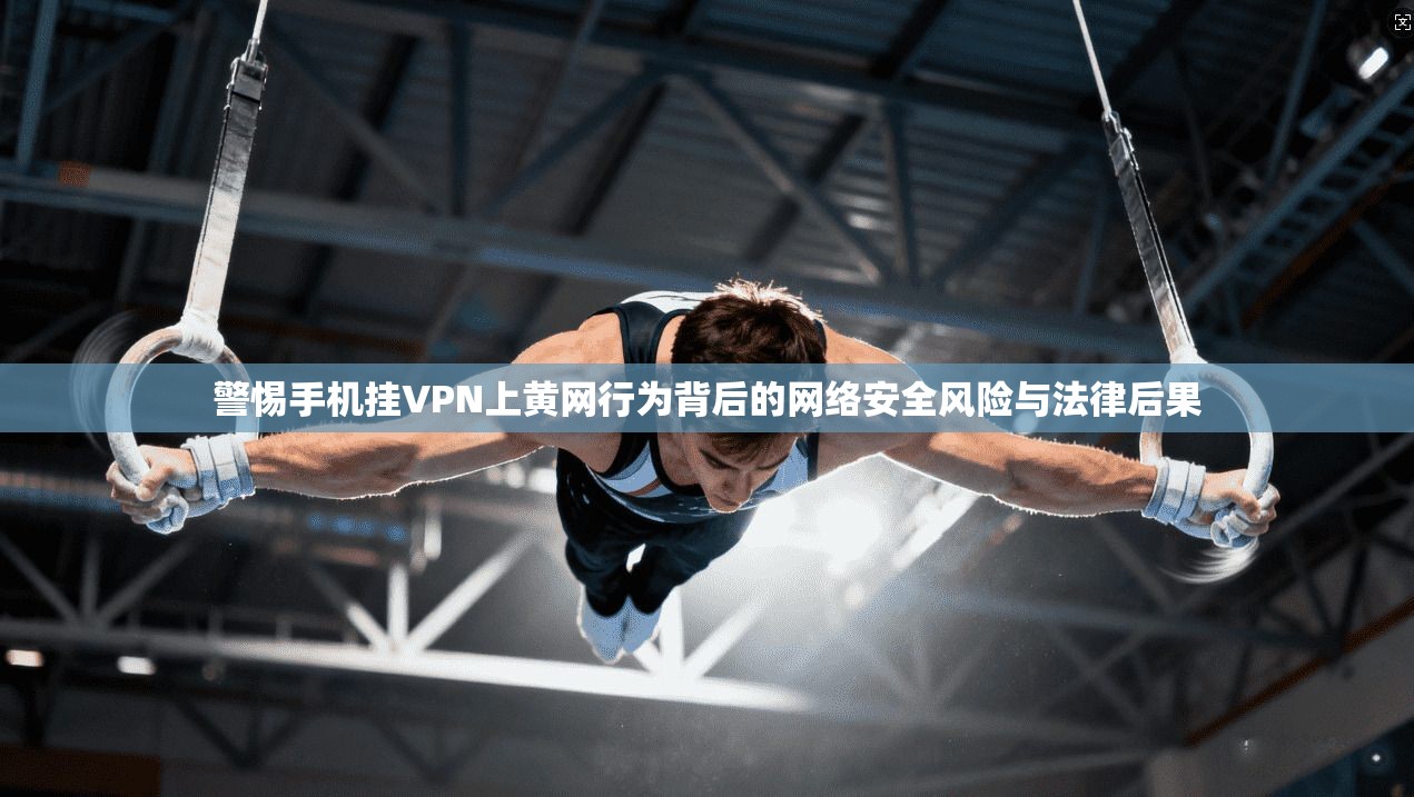 警惕手机挂VPN上黄网行为背后的网络安全风险与法律后果