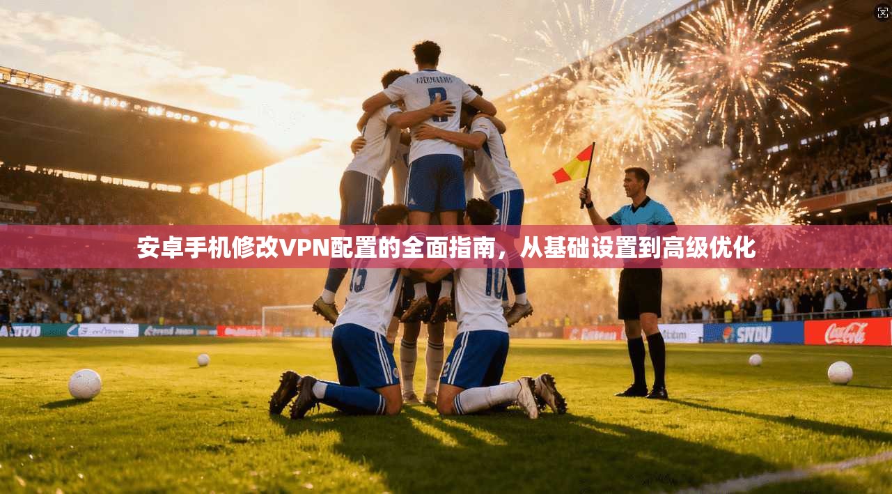 安卓手机修改VPN配置的全面指南，从基础设置到高级优化