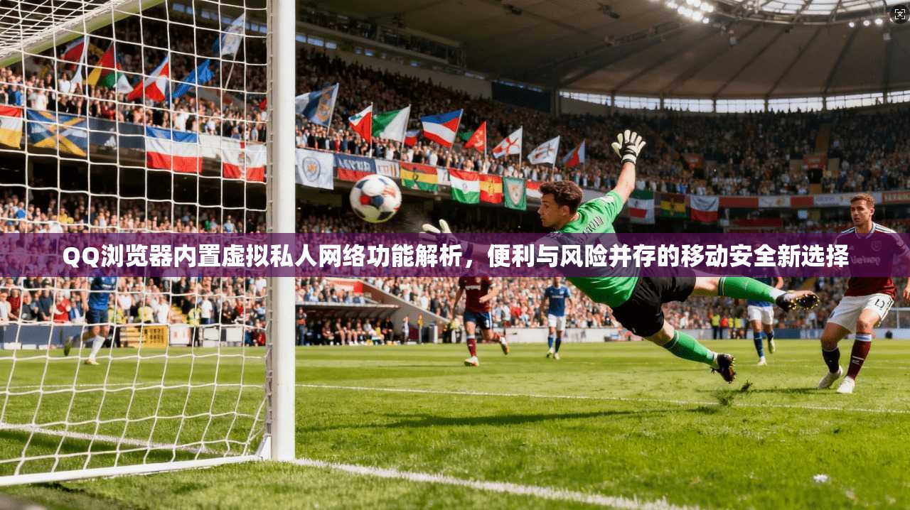 QQ浏览器内置虚拟私人网络功能解析，便利与风险并存的移动安全新选择