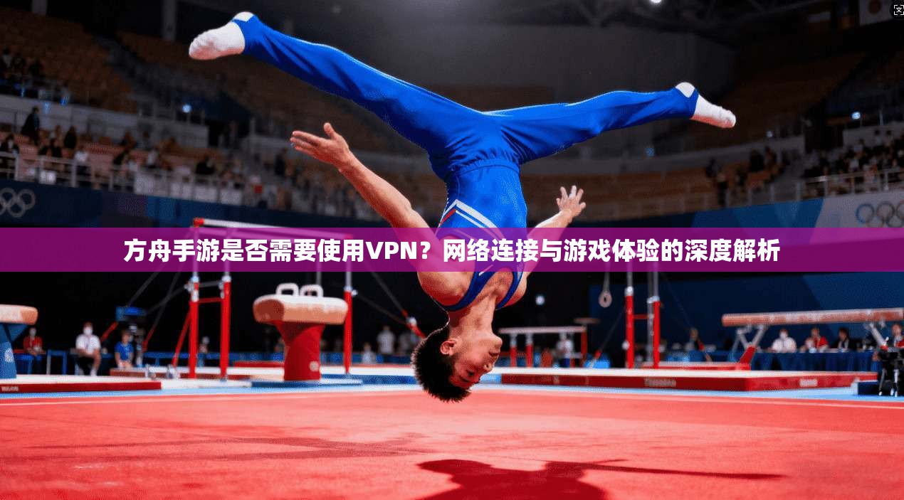 方舟手游是否需要使用VPN？网络连接与游戏体验的深度解析