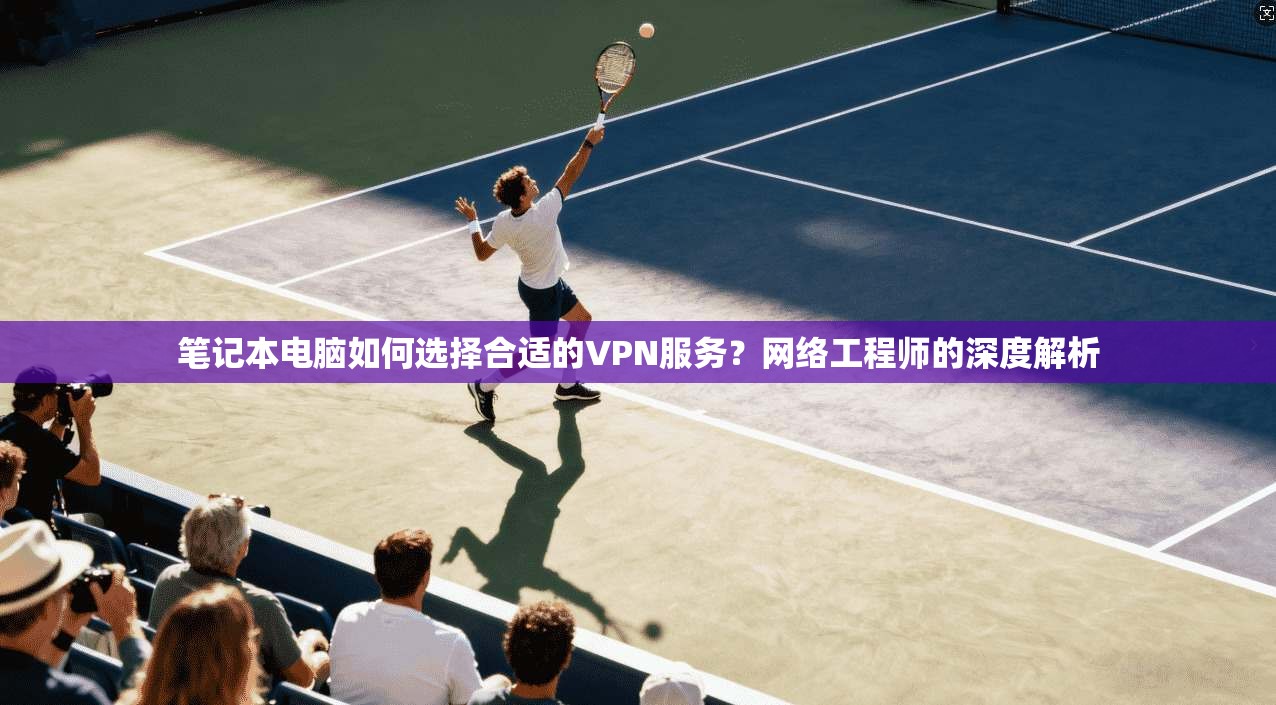笔记本电脑如何选择合适的VPN服务？网络工程师的深度解析