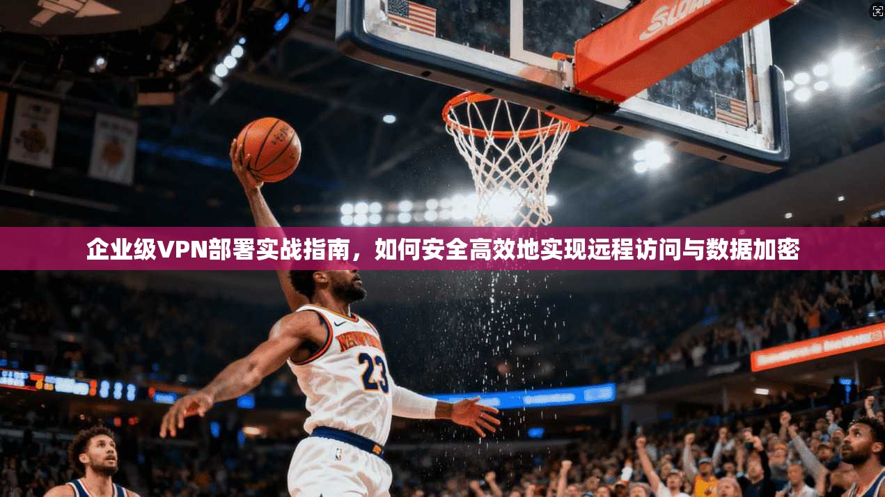 企业级VPN部署实战指南，如何安全高效地实现远程访问与数据加密