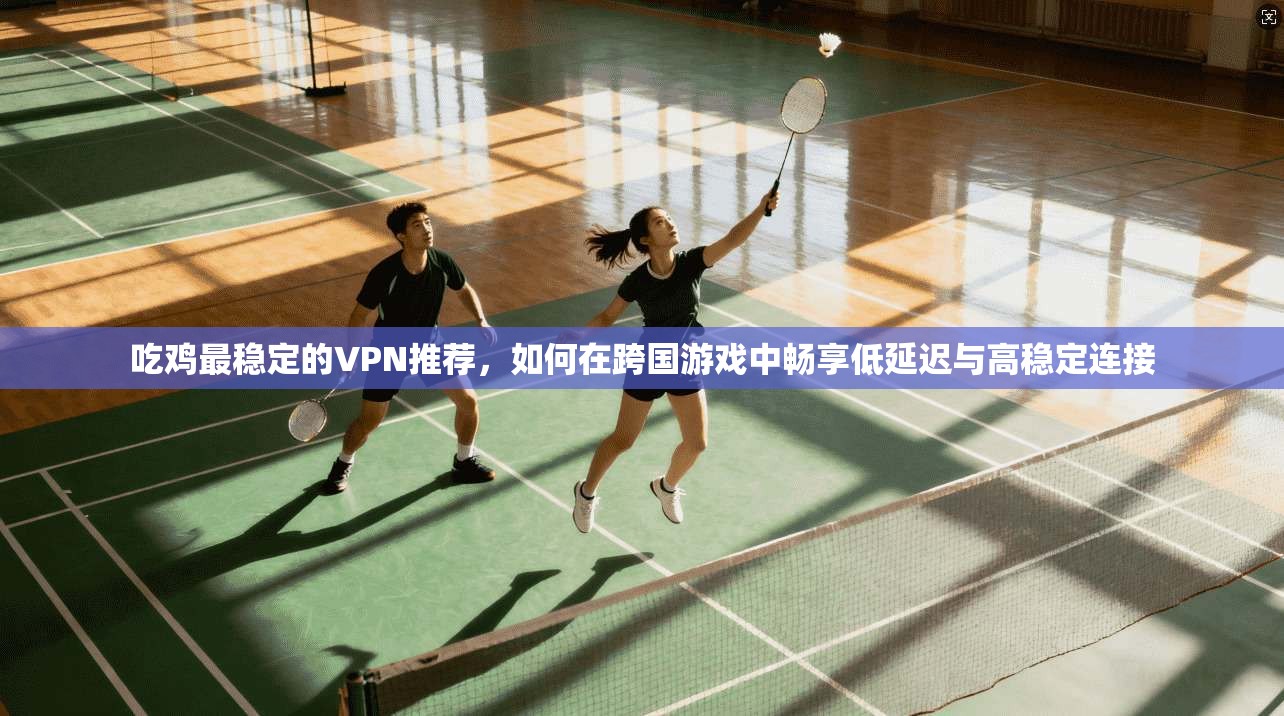 吃鸡最稳定的VPN推荐，如何在跨国游戏中畅享低延迟与高稳定连接