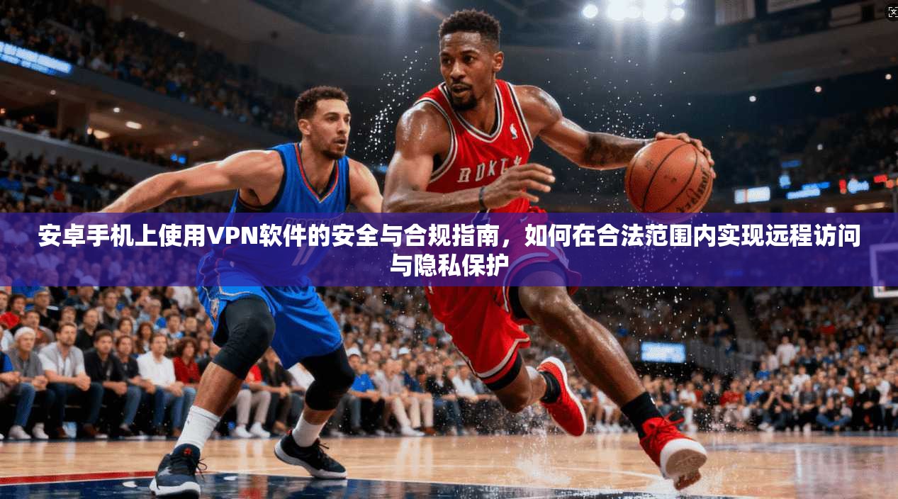 安卓手机上使用VPN软件的安全与合规指南，如何在合法范围内实现远程访问与隐私保护