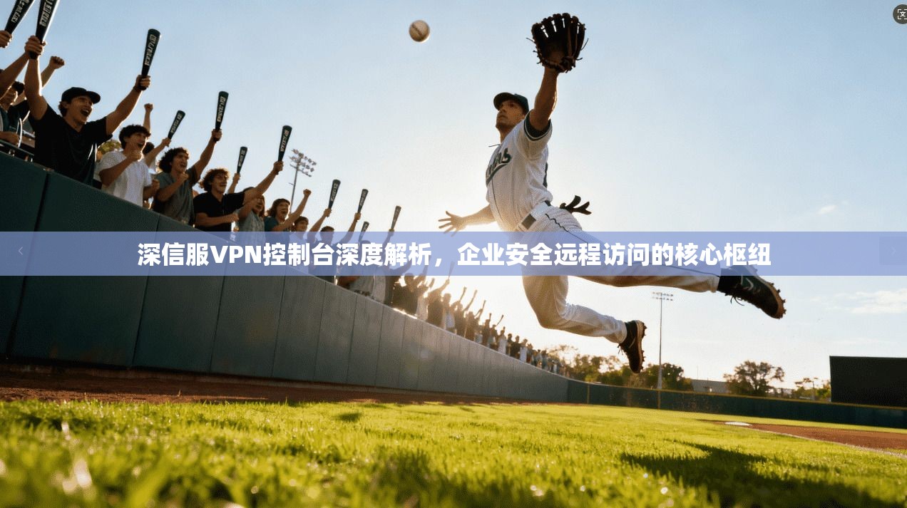 深信服VPN控制台深度解析，企业安全远程访问的核心枢纽