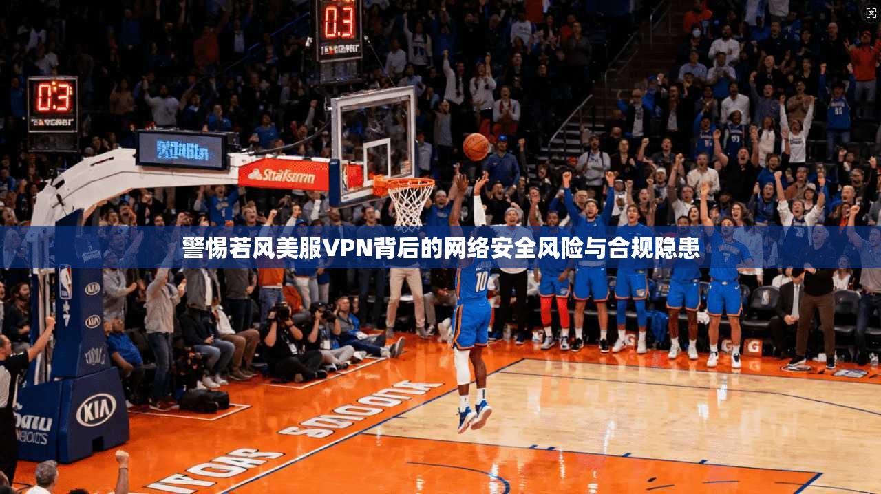 警惕若风美服VPN背后的网络安全风险与合规隐患