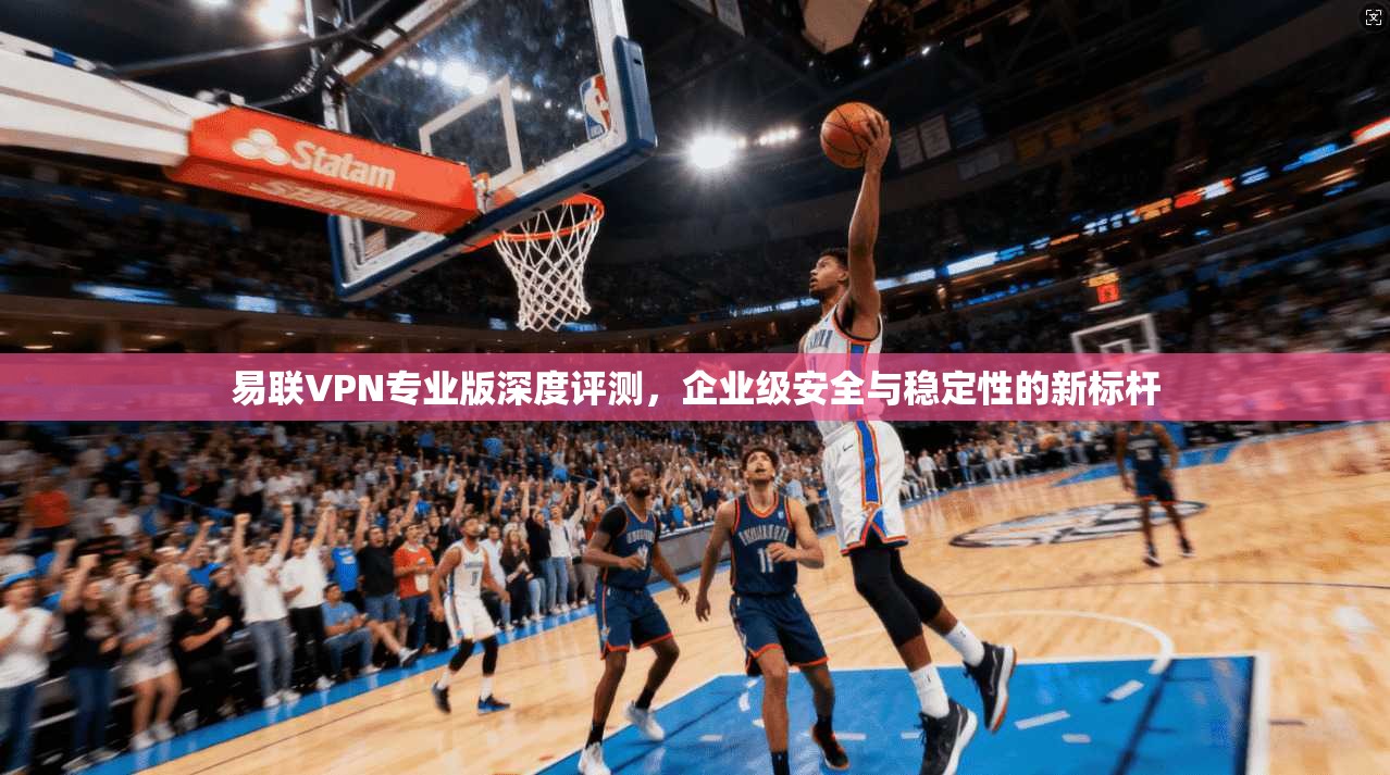易联VPN专业版深度评测，企业级安全与稳定性的新标杆