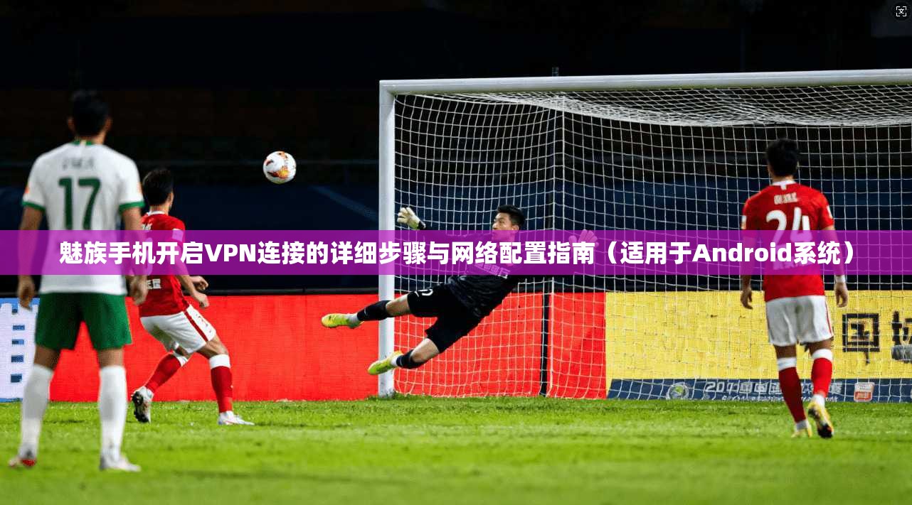 魅族手机开启VPN连接的详细步骤与网络配置指南（适用于Android系统）
