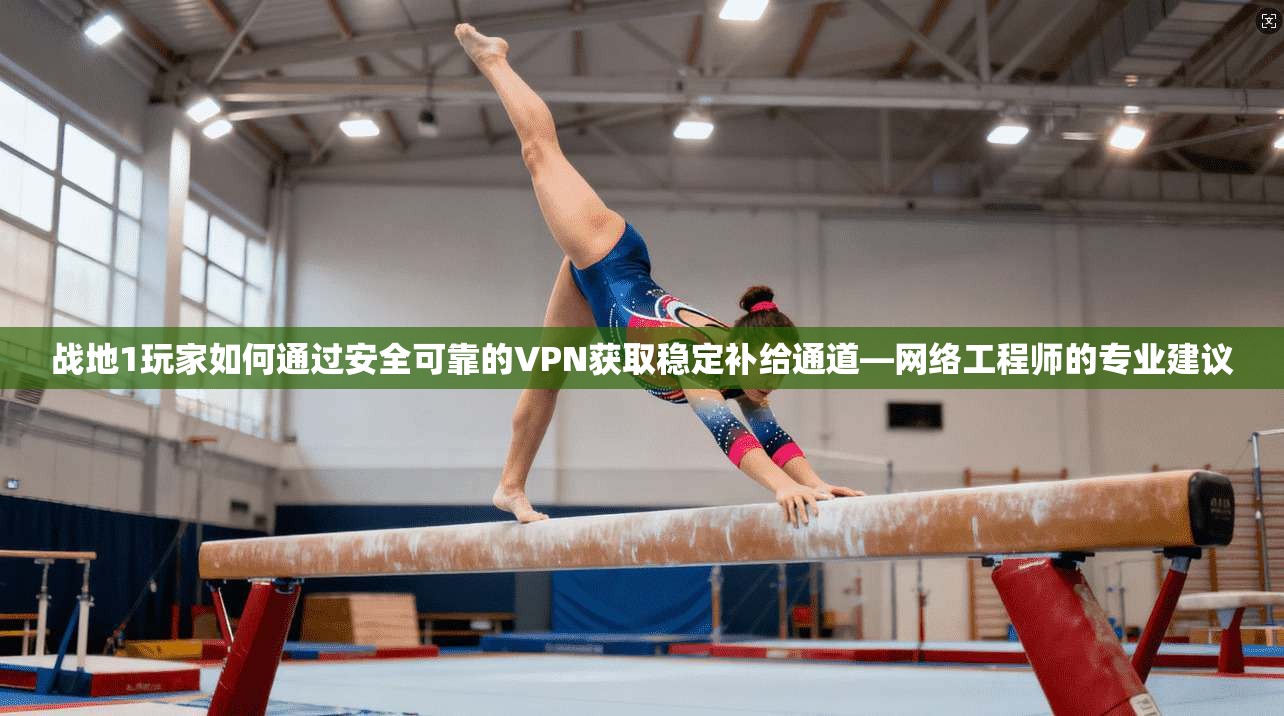 战地1玩家如何通过安全可靠的VPN获取稳定补给通道—网络工程师的专业建议