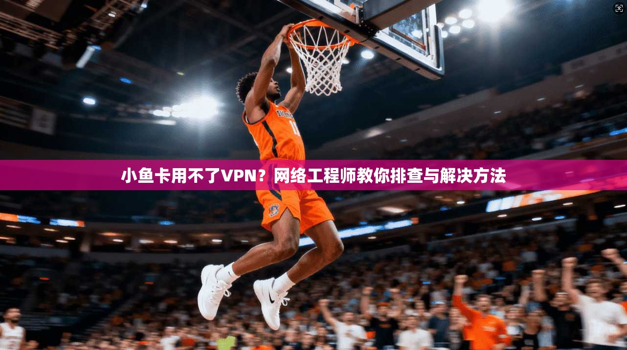 小鱼卡用不了VPN？网络工程师教你排查与解决方法