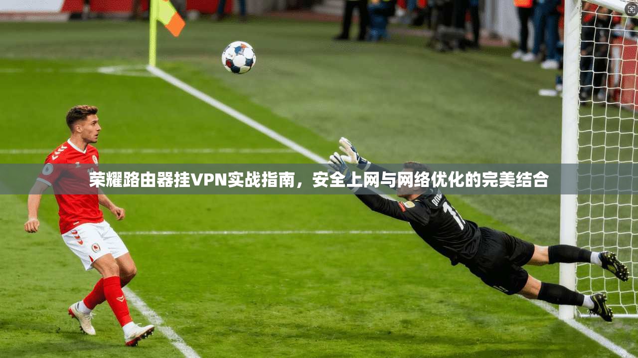 荣耀路由器挂VPN实战指南，安全上网与网络优化的完美结合