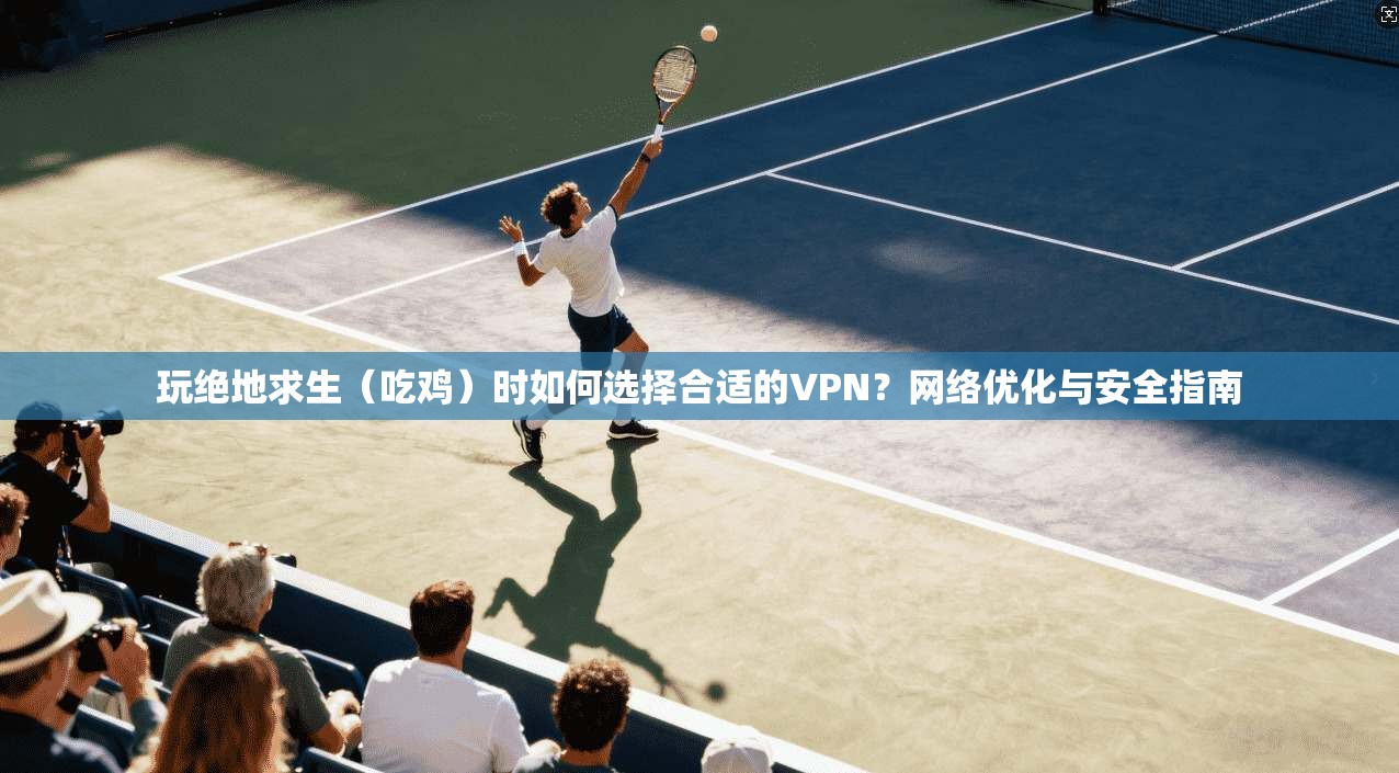 玩绝地求生（吃鸡）时如何选择合适的VPN？网络优化与安全指南