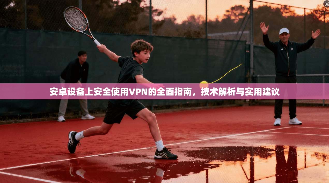 安卓设备上安全使用VPN的全面指南，技术解析与实用建议
