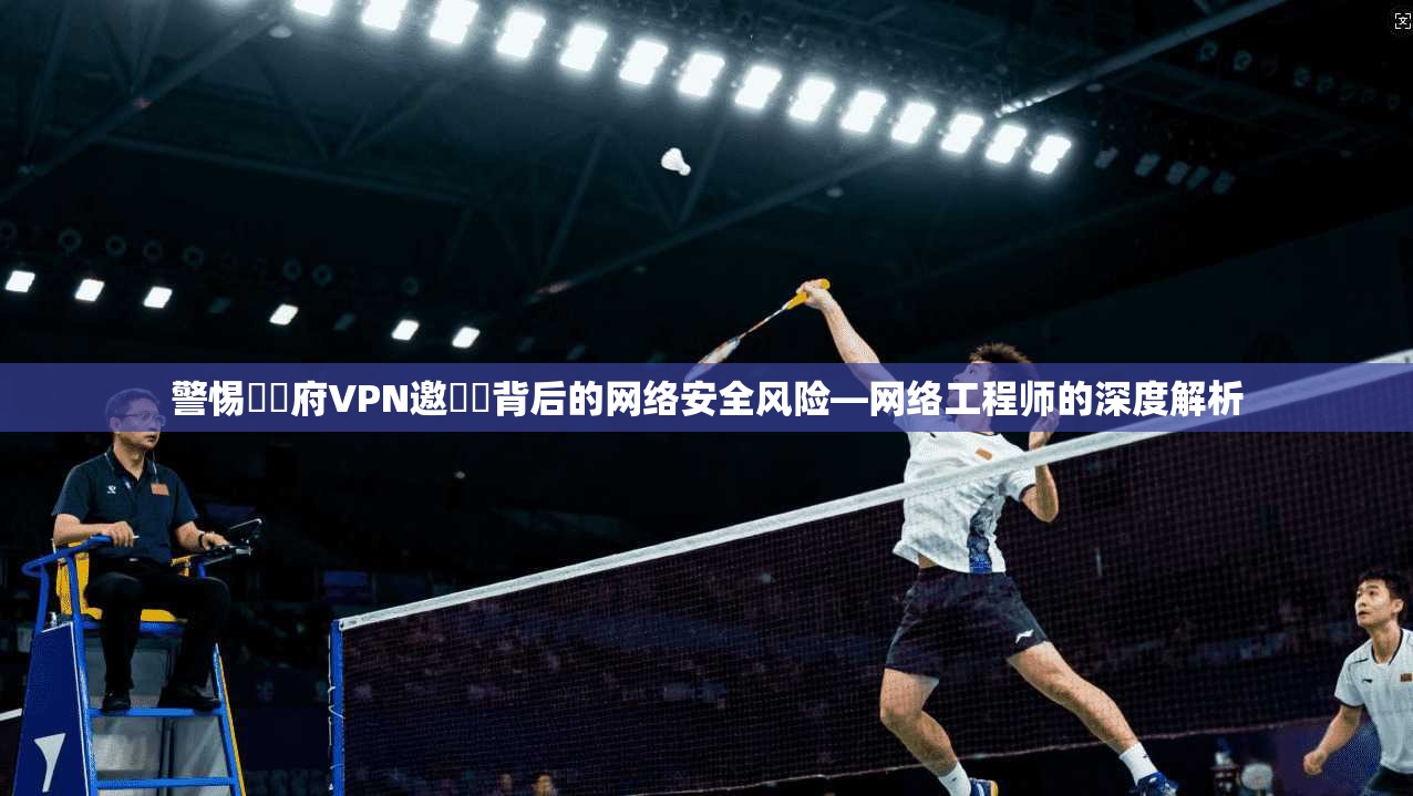 警惕無優府VPN邀請碼背后的网络安全风险—网络工程师的深度解析