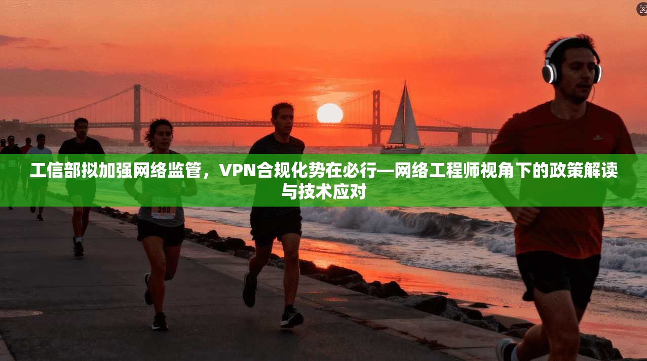 工信部拟加强网络监管，VPN合规化势在必行—网络工程师视角下的政策解读与技术应对