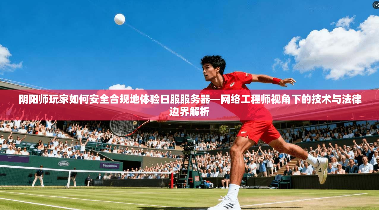阴阳师玩家如何安全合规地体验日服服务器—网络工程师视角下的技术与法律边界解析
