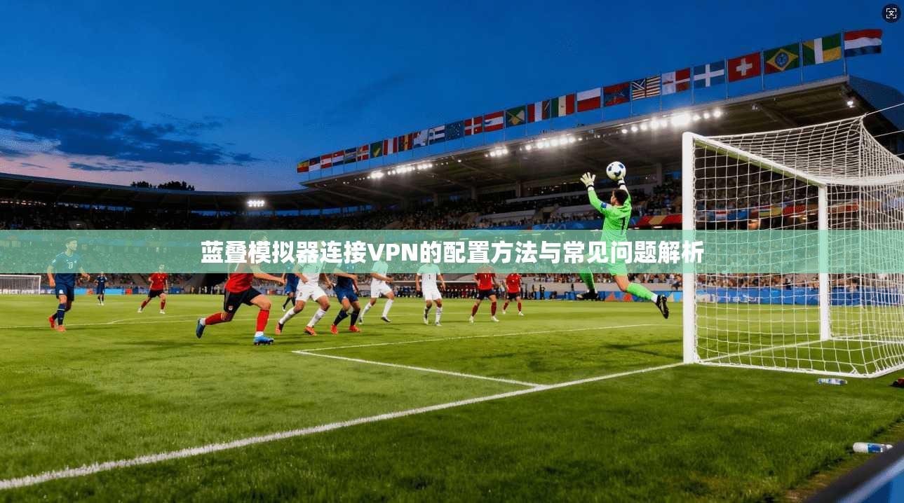 蓝叠模拟器连接VPN的配置方法与常见问题解析