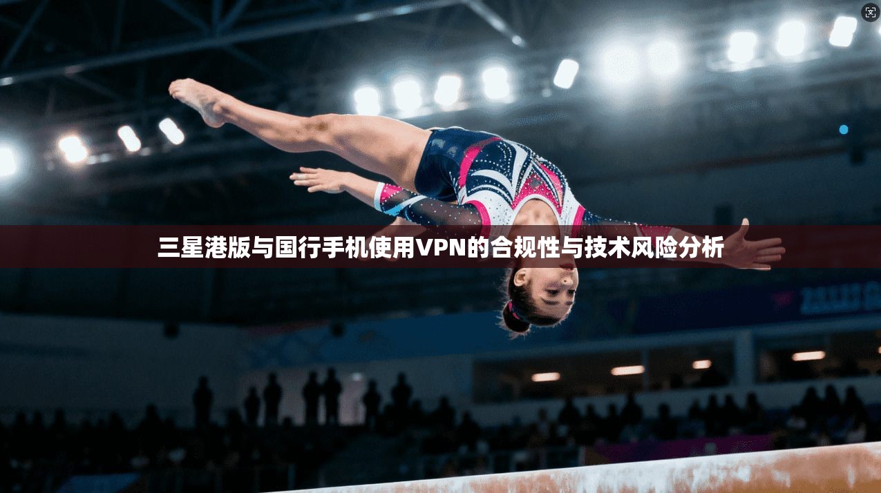 三星港版与国行手机使用VPN的合规性与技术风险分析
