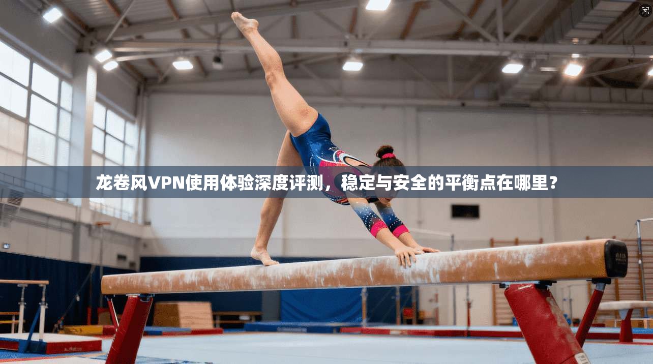 龙卷风VPN使用体验深度评测，稳定与安全的平衡点在哪里？