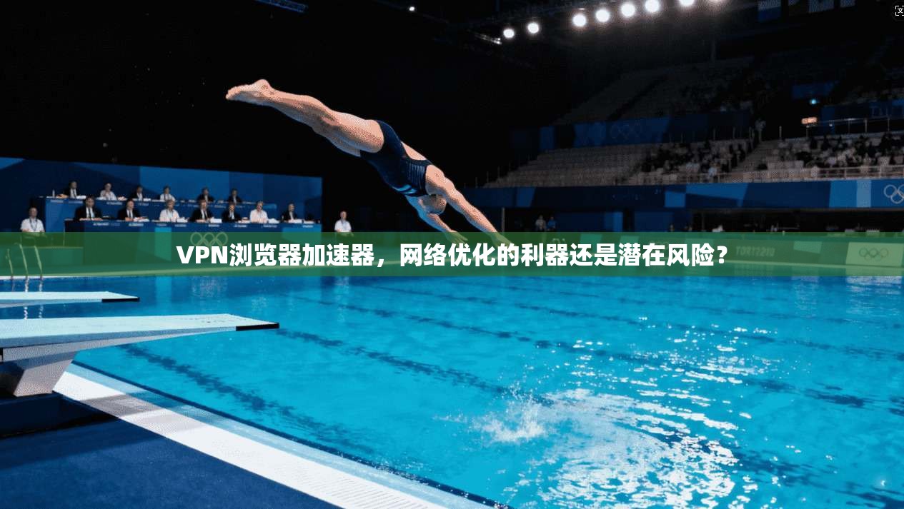 VPN浏览器加速器，网络优化的利器还是潜在风险？