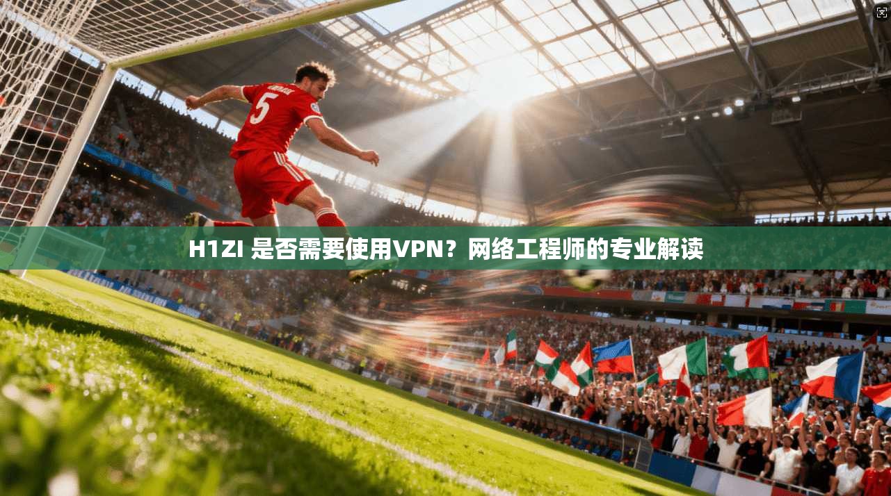 H1ZI 是否需要使用VPN？网络工程师的专业解读
