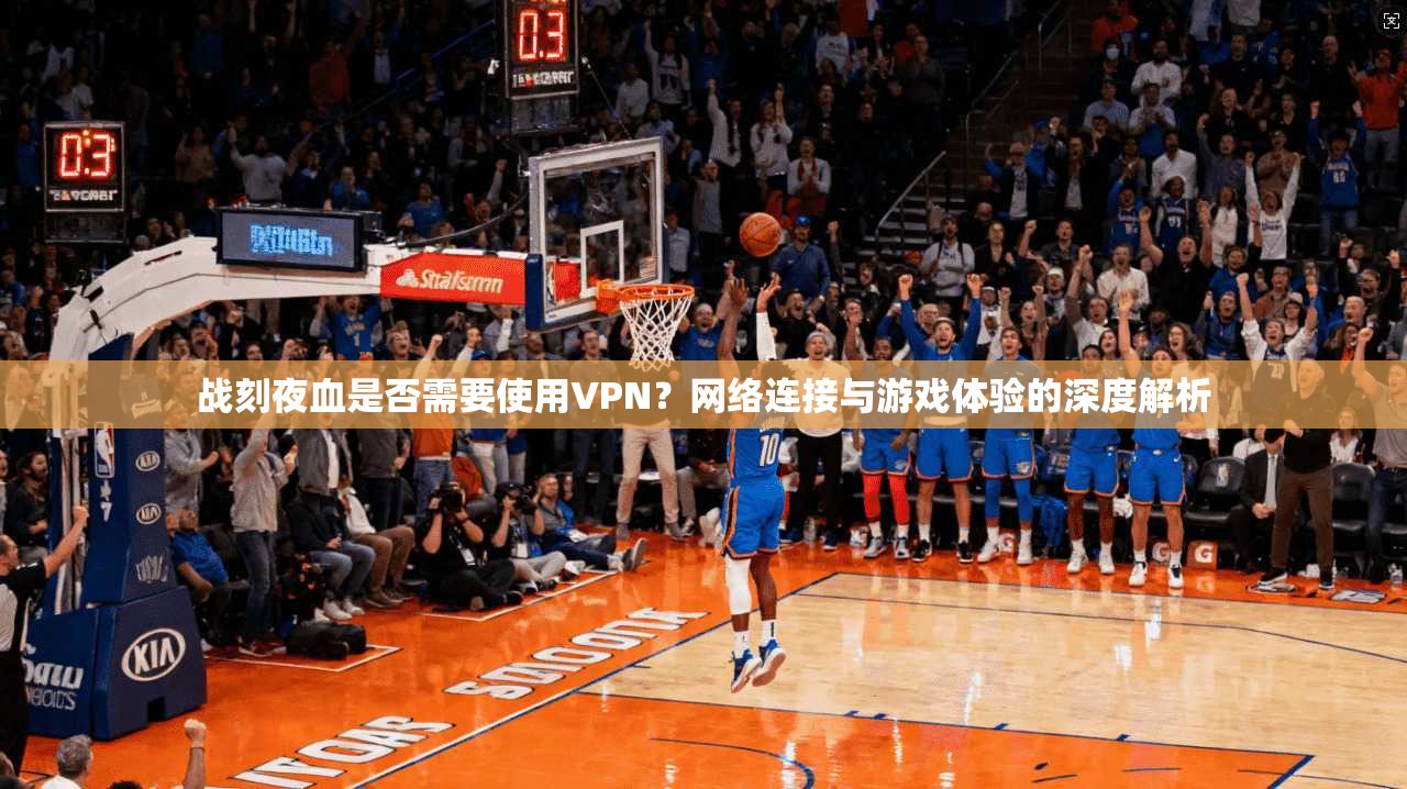 战刻夜血是否需要使用VPN？网络连接与游戏体验的深度解析