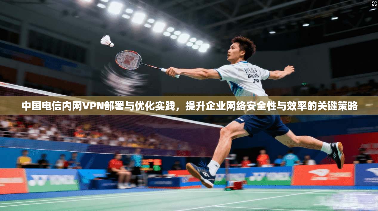 中国电信内网VPN部署与优化实践，提升企业网络安全性与效率的关键策略