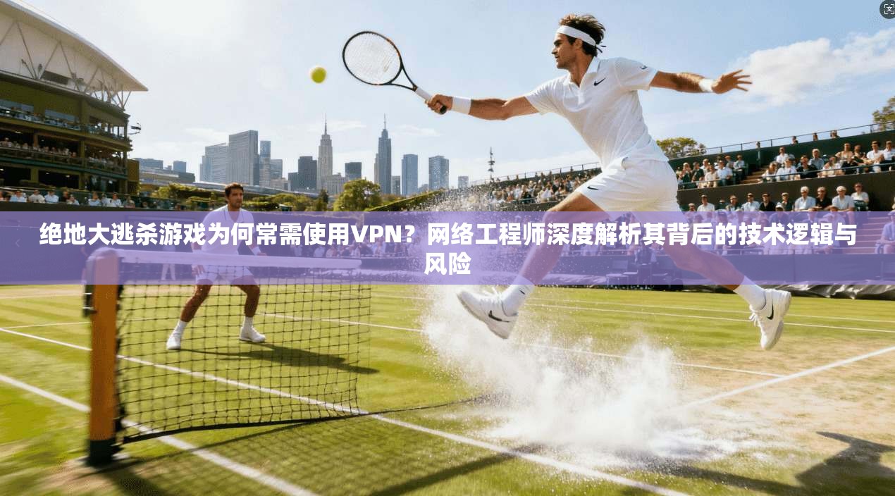 绝地大逃杀游戏为何常需使用VPN？网络工程师深度解析其背后的技术逻辑与风险