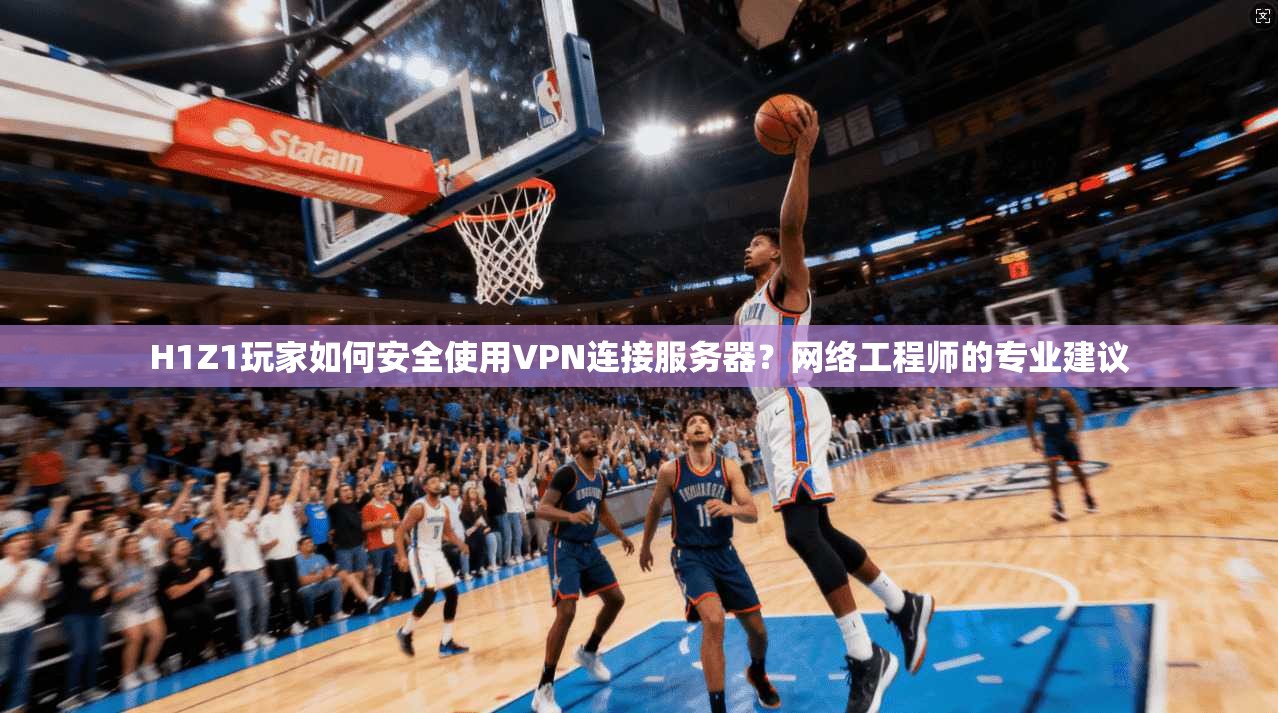 H1Z1玩家如何安全使用VPN连接服务器？网络工程师的专业建议